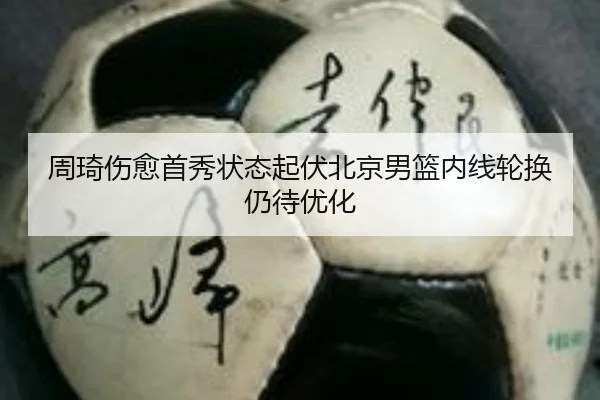 周琦伤愈首秀状态起伏北京男篮内线轮换仍待优化
