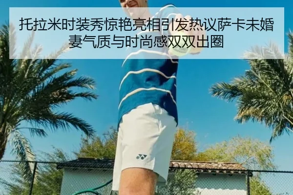 托拉米时装秀惊艳亮相引发热议萨卡未婚妻气质与时尚感双双出圈